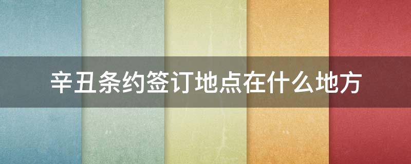 辛丑条约签订地点在什么地方（辛丑条约签订的地点在哪）