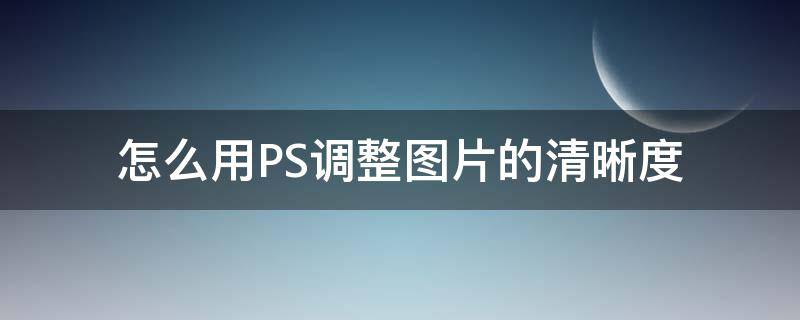 怎么用PS调整图片的清晰度（如何调整ps图片清晰度）