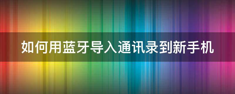如何用蓝牙导入通讯录到新手机 如何用蓝牙导入通讯录到新手机上