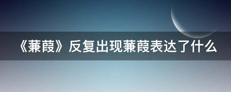 《蒹葭》反复出现蒹葭表达了什么（蒹葭中反复出现的一人是指什么）