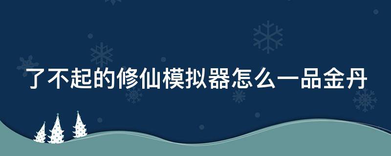 了不起的修仙模拟器怎么一品金丹（了不起的修仙模拟器怎么一品金丹就没有了）
