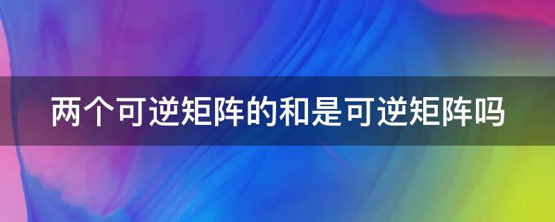 两个可逆矩阵的和是可逆矩阵吗 两个可逆矩阵的和是可逆矩阵吗,如何证明