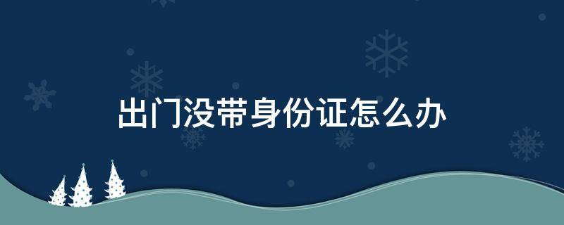 出门没带身份证怎么办（出门没带身份证怎么办理酒店入住）