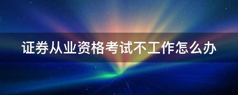 证券从业资格考试不工作怎么办 证券从业资格考试去不了怎么办