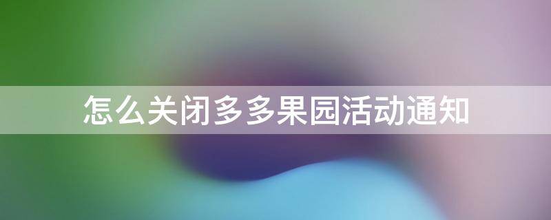 怎么关闭多多果园活动通知（多多果园里的消息提醒怎么取消）