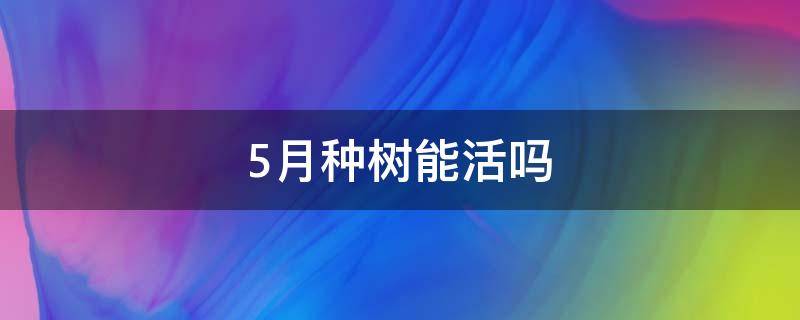 5月种树能活吗（5月种树能成活吗）