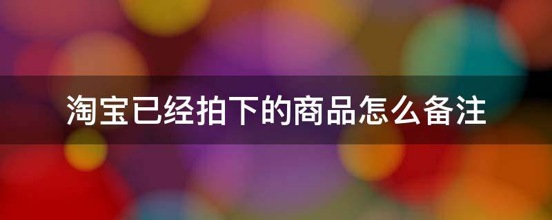 淘宝已经拍下的商品怎么备注（淘宝已拍订单怎么添加备注）
