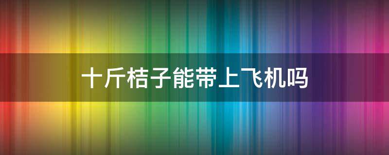 十斤桔子能带上飞机吗（坐飞机带二十斤桔子用托运吗）