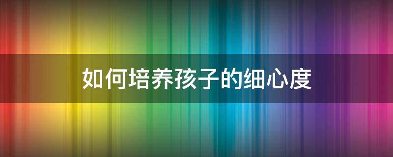 如何培养孩子的细心度 怎样培养一个孩子的细心