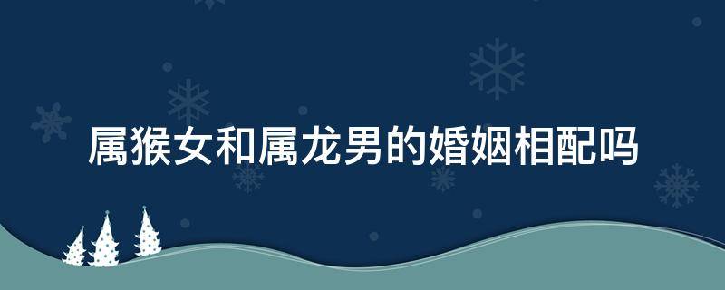 属猴女和属龙男的婚姻相配吗 属龙男和属猴女婚配怎么样