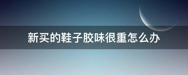 新买的鞋子胶味很重怎么办（刚买的鞋子胶味特别重怎么办）