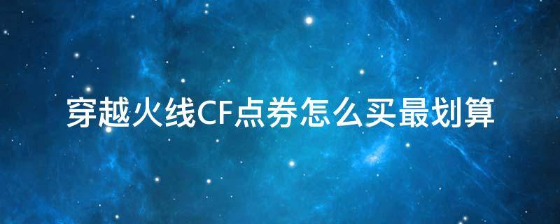 穿越火线CF点券怎么买最划算（cf点卷怎么买最便宜）