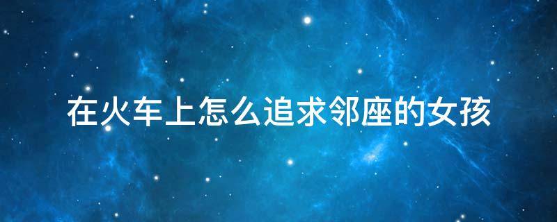 在火车上怎么追求邻座的女孩 在火车上如何搭讪旁边的女生