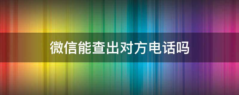 微信能查出对方电话吗（能从微信上查出对方电话号码吗）