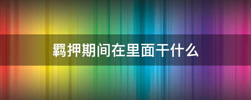 羁押期间在里面干什么（羁押期间犯人都干什么）
