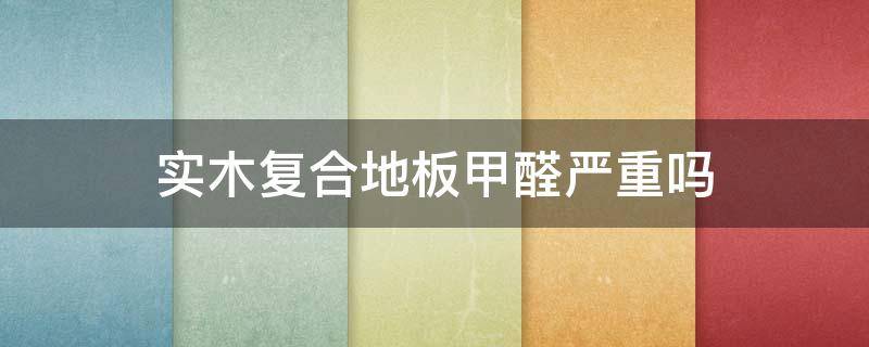 实木复合地板甲醛严重吗（实木复合地板甲醛多吗）
