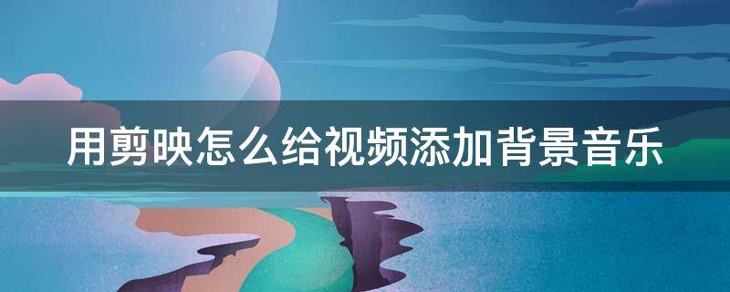 用剪映怎么给视频添加背景音乐（用剪映怎么给视频添加背景音乐和图片）