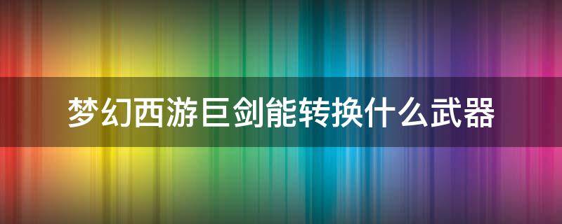 梦幻西游巨剑能转换什么武器（梦幻武器转换剑可以转什么武器）