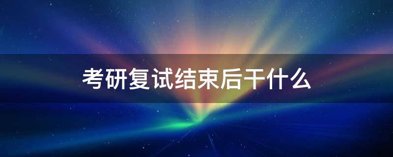 考研复试结束后干什么（考研复试过后是什么）