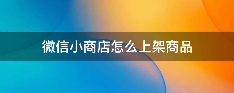 微信小商店怎么上架商品 微信小商店怎么上架商品网页