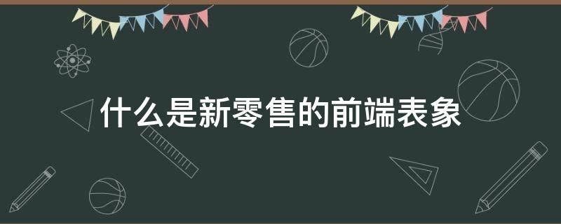 什么是新零售的前端表象（新零售的表现）