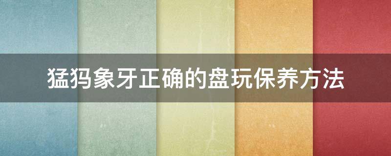 猛犸象牙正确的盘玩保养方法 猛犸象牙怎么盘玩才能包浆