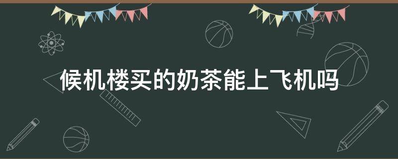 候机楼买的奶茶能上飞机吗（候机楼买的饮料能上飞机吗）