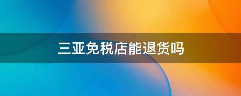 三亚免税店能退货吗 三亚免税店可以退税吗