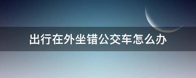 出行在外坐错公交车怎么办（坐公交车如何避免坐错方向）