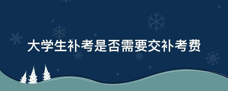 大学生补考是否需要交补考费（大学补考要收补考费吗）
