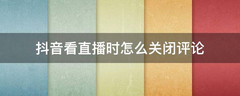 抖音看直播时怎么关闭评论 抖音直播如何关闭评论功能