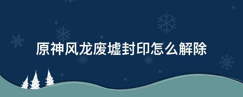 原神风龙废墟封印怎么解除（原神风龙废墟封印怎么解除无法过去）