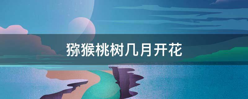 猕猴桃树几月开花（猕猴桃树几月份开花）