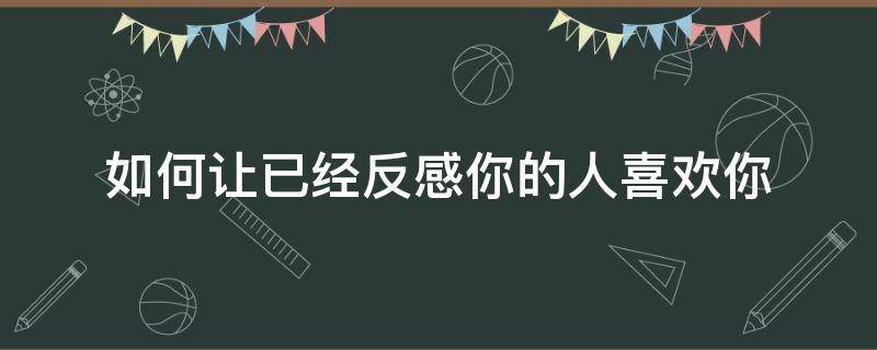 如何让已经反感你的人喜欢你（怎么让反感你的人喜欢你）