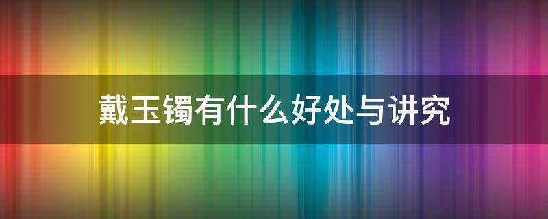 戴玉镯有什么好处与讲究 戴玉手镯分别有什么好处和禁忌?