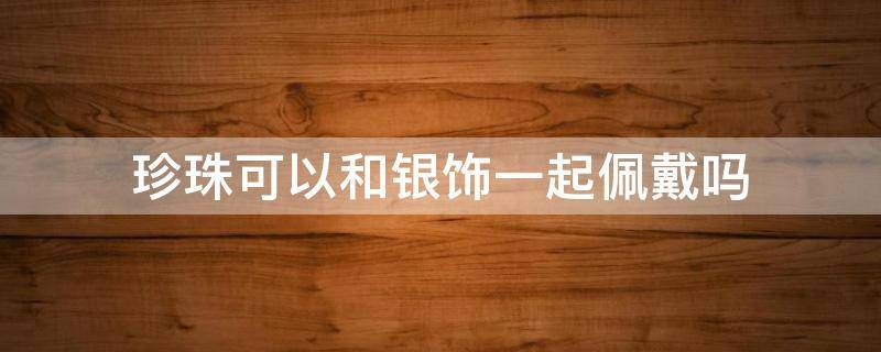 珍珠可以和银饰一起佩戴吗 银和珍珠能戴在一起吗