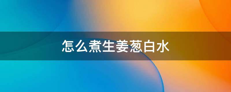 怎么煮生姜葱白水 如何煮葱白生姜水