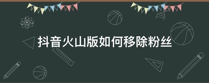 抖音火山版如何移除粉丝（怎么移除抖音火山版的粉丝）