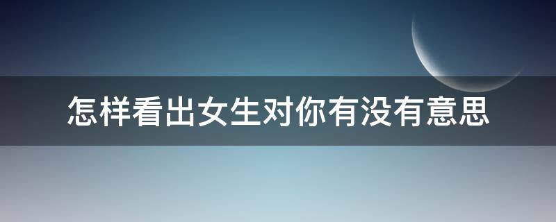 怎样看出女生对你有没有意思 怎么看出一个女生对你有没有意思
