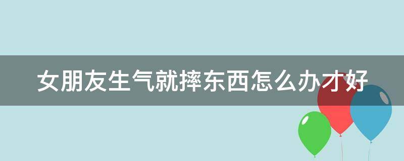 女朋友生气就摔东西怎么办才好 女朋友生气就摔东西怎么办才好哄她