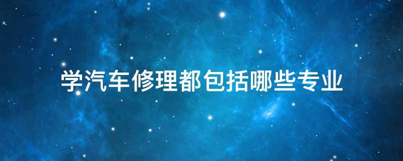 学汽车修理都包括哪些专业（汽车修理主要学什么）