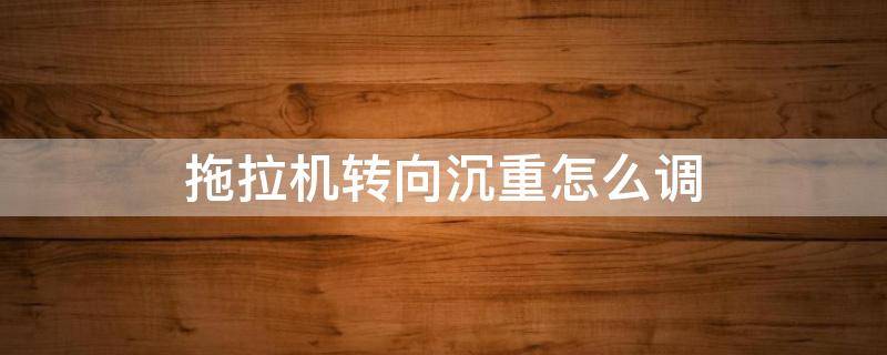 拖拉机转向沉重怎么调（小四轮拖拉机转向沉重怎么调）