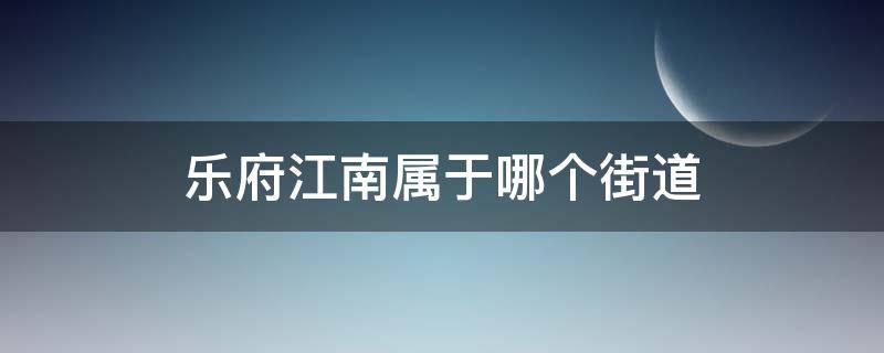 乐府江南属于哪个街道（乐府江南属于哪个街道办事处）