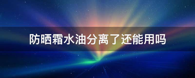 防晒霜水油分离了还能用吗（防晒霜水油分离还可以用吗）