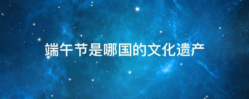 端午节是哪国的文化遗产 世界物质文化遗产的节日是端午节吗