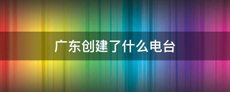 广东创建了什么电台（广东创建了什么电台为经济电台）