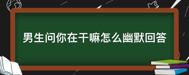 男生问你在干嘛怎么幽默回答 男人问你在干嘛怎么幽默回答