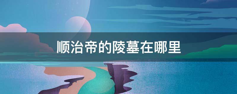 顺治帝的陵墓在哪里 顺治帝葬在哪里