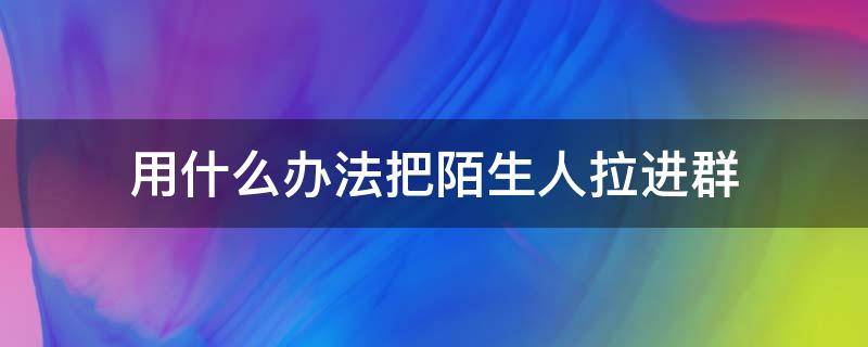 用什么办法把陌生人拉进群（怎样把陌生人拉进群里面）