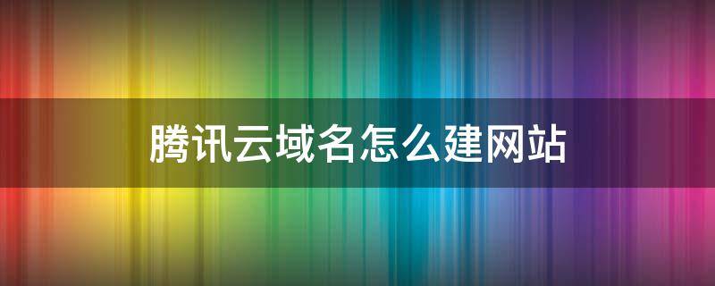 腾讯云域名怎么建网站 腾讯云注册域名怎么使用